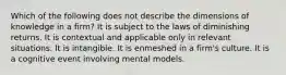 Which of the following does not describe the dimensions of knowledge in a firm? It is subject to the laws of diminishing returns. It is contextual and applicable only in relevant situations. It is intangible. It is enmeshed in a firm's culture. It is a cognitive event involving mental models.