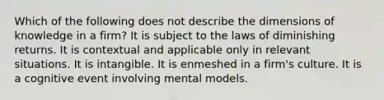 Which of the following does not describe the dimensions of knowledge in a firm? It is subject to the laws of diminishing returns. It is contextual and applicable only in relevant situations. It is intangible. It is enmeshed in a firm's culture. It is a cognitive event involving mental models.