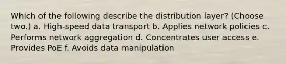 Which of the following describe the distribution layer? (Choose two.) a. High-speed data transport b. Applies network policies c. Performs network aggregation d. Concentrates user access e. Provides PoE f. Avoids data manipulation