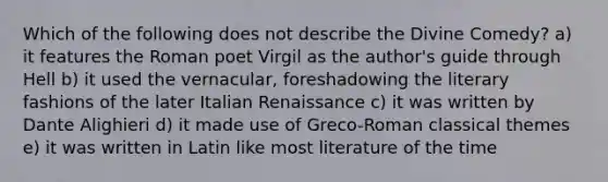 Which of the following does not describe the Divine Comedy? a) it features the Roman poet Virgil as the author's guide through Hell b) it used the vernacular, foreshadowing the literary fashions of the later Italian Renaissance c) it was written by Dante Alighieri d) it made use of Greco-Roman classical themes e) it was written in Latin like most literature of the time