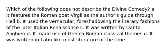 Which of the following does not describe the Divine Comedy? a. It features the Roman poet Virgil as the author's guide through Hell b. It used the vernacular, foreshadowing the literary fashions of the later Italian Renaissance c. It was written by Dante Alighieri d. It made use of Grecco-Roman classical themes e. It was written in Latin like most literature of the time