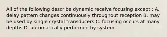 All of the following describe dynamic receive focusing except : A. delay pattern changes continuously throughout reception B. may be used by single crystal transducers C. focusing occurs at many depths D. automatically performed by system