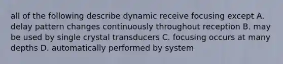 all of the following describe dynamic receive focusing except A. delay pattern changes continuously throughout reception B. may be used by single crystal transducers C. focusing occurs at many depths D. automatically performed by system