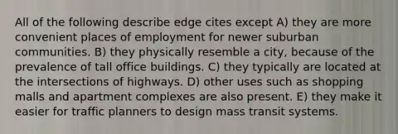 All of the following describe edge cites except A) they are more convenient places of employment for newer suburban communities. B) they physically resemble a city, because of the prevalence of tall office buildings. C) they typically are located at the intersections of highways. D) other uses such as shopping malls and apartment complexes are also present. E) they make it easier for traffic planners to design mass transit systems.