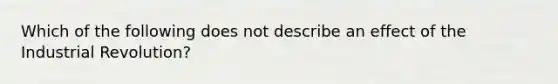 Which of the following does not describe an effect of the Industrial Revolution?