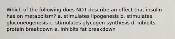 Which of the following does NOT describe an effect that insulin has on metabolism? a. stimulates lipogenesis b. stimulates gluconeogenesis c. stimulates glycogen synthesis d. inhibits protein breakdown e. inhibits fat breakdown