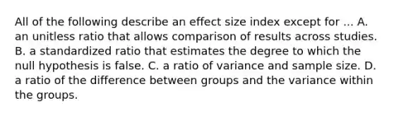 All of the following describe an effect size index except for ... A. an unitless ratio that allows comparison of results across studies. B. a standardized ratio that estimates the degree to which the null hypothesis is false. C. a ratio of variance and sample size. D. a ratio of the difference between groups and the variance within the groups.