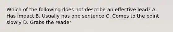 Which of the following does not describe an effective lead? A. Has impact B. Usually has one sentence C. Comes to the point slowly D. Grabs the reader