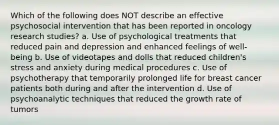 Which of the following does NOT describe an effective psychosocial intervention that has been reported in oncology research studies? a. Use of psychological treatments that reduced pain and depression and enhanced feelings of well-being b. Use of videotapes and dolls that reduced children's stress and anxiety during medical procedures c. Use of psychotherapy that temporarily prolonged life for breast cancer patients both during and after the intervention d. Use of psychoanalytic techniques that reduced the growth rate of tumors