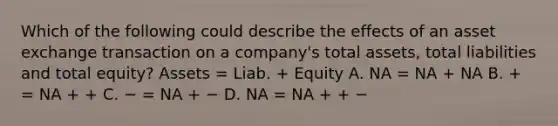 Which of the following could describe the effects of an asset exchange transaction on a company's total assets, total liabilities and total equity? Assets = Liab. + Equity A. NA = NA + NA B. + = NA + + C. − = NA + − D. NA = NA + + −