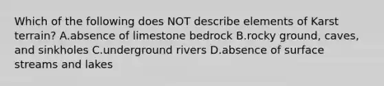 Which of the following does NOT describe elements of Karst terrain? A.absence of limestone bedrock B.rocky ground, caves, and sinkholes C.underground rivers D.absence of surface streams and lakes