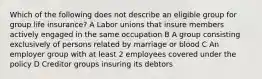 Which of the following does not describe an eligible group for group life insurance? A Labor unions that insure members actively engaged in the same occupation B A group consisting exclusively of persons related by marriage or blood C An employer group with at least 2 employees covered under the policy D Creditor groups insuring its debtors