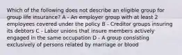 Which of the following does not describe an eligible group for group life insurance? A - An employer group with at least 2 employees covered under the policy B - Creditor groups insuring its debtors C - Labor unions that insure members actively engaged in the same occupation D - A group consisting exclusively of persons related by marriage or blood