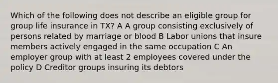 Which of the following does not describe an eligible group for group life insurance in TX? A A group consisting exclusively of persons related by marriage or blood B Labor unions that insure members actively engaged in the same occupation C An employer group with at least 2 employees covered under the policy D Creditor groups insuring its debtors