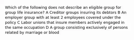 Which of the following does not describe an eligible group for group life insurance? A Creditor groups insuring its debtors B An employer group with at least 2 employees covered under the policy C Labor unions that insure members actively engaged in the same occupation D A group consisting exclusively of persons related by marriage or blood