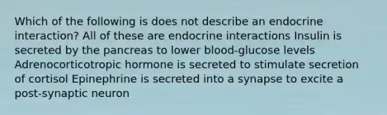 Which of the following is does not describe an endocrine interaction? All of these are endocrine interactions Insulin is secreted by the pancreas to lower blood-glucose levels Adrenocorticotropic hormone is secreted to stimulate secretion of cortisol Epinephrine is secreted into a synapse to excite a post-synaptic neuron