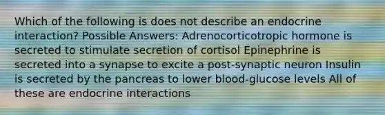 Which of the following is does not describe an endocrine interaction? Possible Answers: Adrenocorticotropic hormone is secreted to stimulate secretion of cortisol Epinephrine is secreted into a synapse to excite a post-synaptic neuron Insulin is secreted by the pancreas to lower blood-glucose levels All of these are endocrine interactions