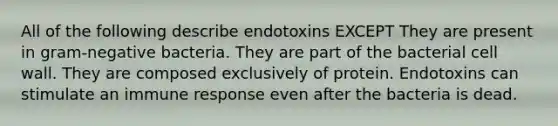 All of the following describe endotoxins EXCEPT They are present in gram-negative bacteria. They are part of the bacterial cell wall. They are composed exclusively of protein. Endotoxins can stimulate an immune response even after the bacteria is dead.