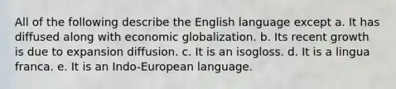 All of the following describe the English language except a. It has diffused along with economic globalization. b. Its recent growth is due to expansion diffusion. c. It is an isogloss. d. It is a lingua franca. e. It is an Indo-European language.