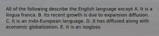 All of the following describe the English language except A. It is a lingua franca. B. Its recent growth is due to expansion diffusion. C. It is an Indo-European language. D. It has diffused along with economic globalization. E. It is an isogloss.