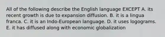 All of the following describe the English language EXCEPT A. its recent growth is due to expansion diffusion. B. it is a lingua franca. C. it is an Indo-European language. D. it uses logograms. E. it has diffused along with economic globalization