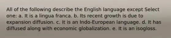 All of the following describe the English language except Select one: a. It is a lingua franca. b. Its recent growth is due to expansion diffusion. c. It is an Indo-European language. d. It has diffused along with economic globalization. e. It is an isogloss.