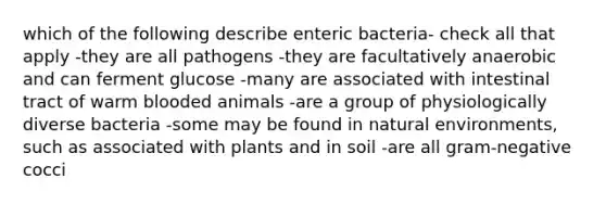 which of the following describe enteric bacteria- check all that apply -they are all pathogens -they are facultatively anaerobic and can ferment glucose -many are associated with intestinal tract of warm blooded animals -are a group of physiologically diverse bacteria -some may be found in natural environments, such as associated with plants and in soil -are all gram-negative cocci