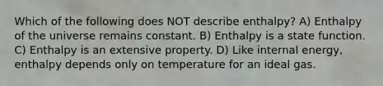 Which of the following does NOT describe enthalpy? A) Enthalpy of the universe remains constant. B) Enthalpy is a state function. C) Enthalpy is an extensive property. D) Like internal energy, enthalpy depends only on temperature for an ideal gas.