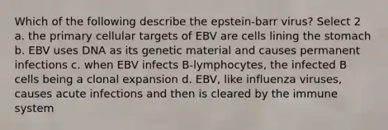 Which of the following describe the epstein-barr virus? Select 2 a. the primary cellular targets of EBV are cells lining the stomach b. EBV uses DNA as its genetic material and causes permanent infections c. when EBV infects B-lymphocytes, the infected B cells being a clonal expansion d. EBV, like influenza viruses, causes acute infections and then is cleared by the immune system