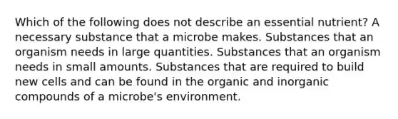 Which of the following does not describe an essential nutrient? A necessary substance that a microbe makes. Substances that an organism needs in large quantities. Substances that an organism needs in small amounts. Substances that are required to build new cells and can be found in the organic and inorganic compounds of a microbe's environment.