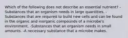 Which of the following does not describe an essential nutrient? -Substances that an organism needs in large quantities. -Substances that are required to build new cells and can be found in the organic and inorganic compounds of a microbe's environment. -Substances that an organism needs in small amounts. -A necessary substance that a microbe makes.