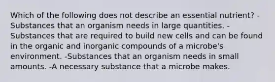 Which of the following does not describe an essential nutrient? -Substances that an organism needs in large quantities. -Substances that are required to build new cells and can be found in the organic and inorganic compounds of a microbe's environment. -Substances that an organism needs in small amounts. -A necessary substance that a microbe makes.