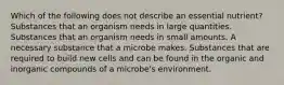 Which of the following does not describe an essential nutrient? Substances that an organism needs in large quantities. Substances that an organism needs in small amounts. A necessary substance that a microbe makes. Substances that are required to build new cells and can be found in the organic and inorganic compounds of a microbe's environment.