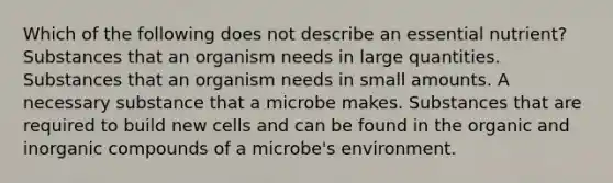 Which of the following does not describe an essential nutrient? Substances that an organism needs in large quantities. Substances that an organism needs in small amounts. A necessary substance that a microbe makes. Substances that are required to build new cells and can be found in the organic and inorganic compounds of a microbe's environment.