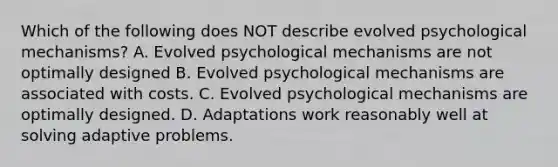 Which of the following does NOT describe evolved psychological mechanisms? A. Evolved psychological mechanisms are not optimally designed B. Evolved psychological mechanisms are associated with costs. C. Evolved psychological mechanisms are optimally designed. D. Adaptations work reasonably well at solving adaptive problems.