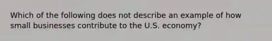 Which of the following does not describe an example of how small businesses contribute to the U.S. economy?