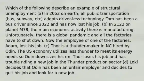 Which of the following describe an example of structural unemployment (a) In 2052 on earth, all public transportation (bus, subway, etc) adopts driver-less technology. Tom has been a bus driver since 2022 and has now lost his job. (b) In 2122 on planet M78, the main economic activity there is manufacturing. Unfortunately, there is a global pandemic and all the factories have to shut down. Now the employee of one of the factories, Adam, lost his job. (c) Thor is a thunder-maker in NC hired by Odin. The US economy utilizes less thunder to meet its energy needs so Odin downsizes his rm. Thor loses his job and has trouble nding a new job in the Thunder production sector (d) Loki decides that Odin has been an unfair employer and decides to quit his job and look for a new job.