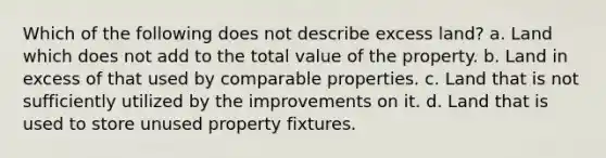 Which of the following does not describe excess land? a. Land which does not add to the total value of the property. b. Land in excess of that used by comparable properties. c. Land that is not sufficiently utilized by the improvements on it. d. Land that is used to store unused property fixtures.