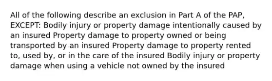 All of the following describe an exclusion in Part A of the PAP, EXCEPT: Bodily injury or property damage intentionally caused by an insured Property damage to property owned or being transported by an insured Property damage to property rented to, used by, or in the care of the insured Bodily injury or property damage when using a vehicle not owned by the insured