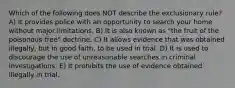 Which of the following does NOT describe the exclusionary rule? A) It provides police with an opportunity to search your home without major limitations. B) It is also known as "the fruit of the poisonous tree" doctrine. C) It allows evidence that was obtained illegally, but in good faith, to be used in trial. D) It is used to discourage the use of unreasonable searches in criminal investigations. E) It prohibits the use of evidence obtained illegally in trial.