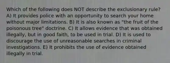 Which of the following does NOT describe <a href='https://www.questionai.com/knowledge/kiz15u9aWk-the-exclusionary-rule' class='anchor-knowledge'>the exclusionary rule</a>? A) It provides police with an opportunity to search your home without major limitations. B) It is also known as "the fruit of the poisonous tree" doctrine. C) It allows evidence that was obtained illegally, but in good faith, to be used in trial. D) It is used to discourage the use of unreasonable searches in criminal investigations. E) It prohibits the use of evidence obtained illegally in trial.