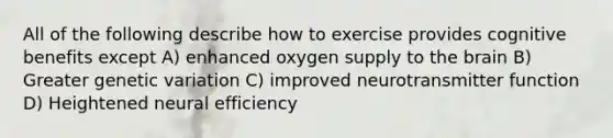 All of the following describe how to exercise provides cognitive benefits except A) enhanced oxygen supply to the brain B) Greater genetic variation C) improved neurotransmitter function D) Heightened neural efficiency