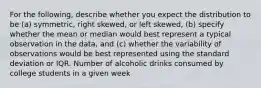 For the following, describe whether you expect the distribution to be (a) symmetric, right skewed, or left skewed, (b) specify whether the mean or median would best represent a typical observation in the data, and (c) whether the variability of observations would be best represented using the standard deviation or IQR. Number of alcoholic drinks consumed by college students in a given week