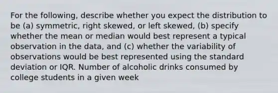 For the following, describe whether you expect the distribution to be (a) symmetric, right skewed, or left skewed, (b) specify whether the mean or median would best represent a typical observation in the data, and (c) whether the variability of observations would be best represented using the standard deviation or IQR. Number of alcoholic drinks consumed by college students in a given week