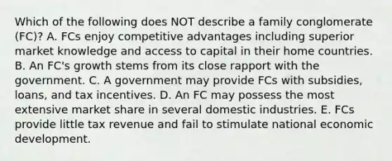 Which of the following does NOT describe a family conglomerate​ (FC)? A. FCs enjoy competitive advantages including superior market knowledge and access to capital in their home countries. B. An​ FC's growth stems from its close rapport with the government. C. A government may provide FCs with​ subsidies, loans, and tax incentives. D. An FC may possess the most extensive market share in several domestic industries. E. FCs provide little tax revenue and fail to stimulate national economic development.