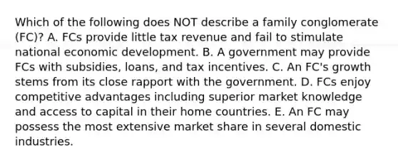 Which of the following does NOT describe a family conglomerate​ (FC)? A. FCs provide little tax revenue and fail to stimulate national economic development. B. A government may provide FCs with​ subsidies, loans, and tax incentives. C. An​ FC's growth stems from its close rapport with the government. D. FCs enjoy competitive advantages including superior market knowledge and access to capital in their home countries. E. An FC may possess the most extensive market share in several domestic industries.