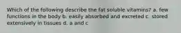 Which of the following describe the fat soluble vitamins? a. few functions in the body b. easily absorbed and excreted c. stored extensively in tissues d. a and c