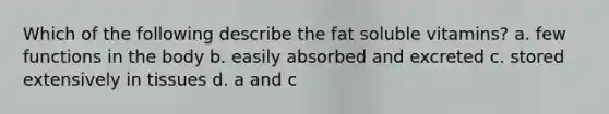 Which of the following describe the fat soluble vitamins? a. few functions in the body b. easily absorbed and excreted c. stored extensively in tissues d. a and c