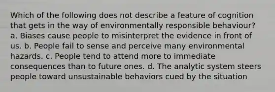 Which of the following does not describe a feature of cognition that gets in the way of environmentally responsible behaviour? a. Biases cause people to misinterpret the evidence in front of us. b. People fail to sense and perceive many environmental hazards. c. People tend to attend more to immediate consequences than to future ones. d. The analytic system steers people toward unsustainable behaviors cued by the situation