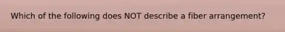 Which of the following does NOT describe a fiber arrangement?